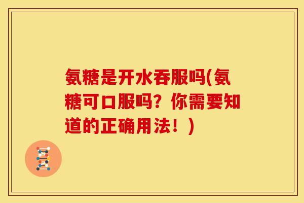 氨糖是开水吞服吗(氨糖可口服吗？你需要知道的正确用法！)