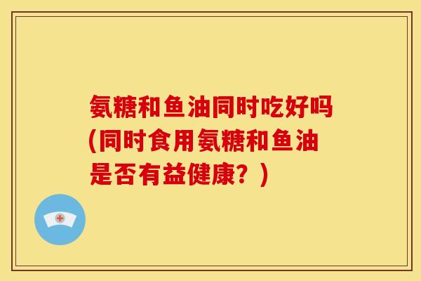 氨糖和鱼油同时吃好吗(同时食用氨糖和鱼油是否有益健康？)