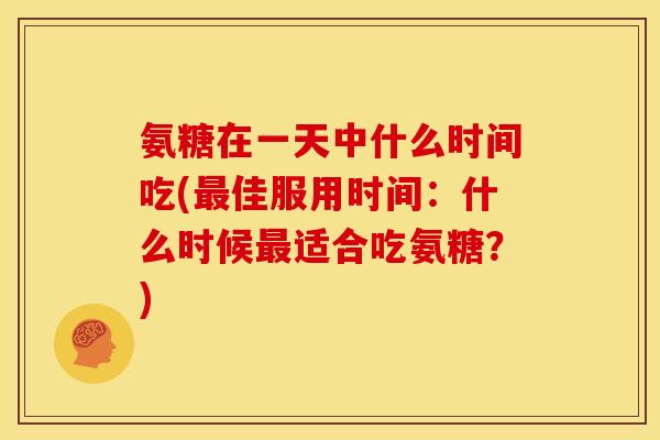 氨糖在一天中什么时间吃(最佳服用时间：什么时候最适合吃氨糖？)