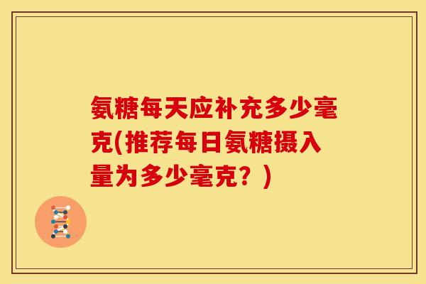 氨糖每天应补充多少毫克(推荐每日氨糖摄入量为多少毫克？)