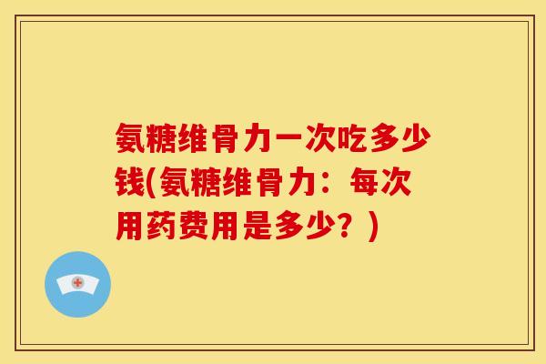 氨糖维骨力一次吃多少钱(氨糖维骨力：每次用药费用是多少？)