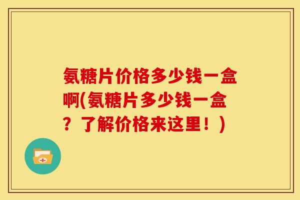 氨糖片价格多少钱一盒啊(氨糖片多少钱一盒？了解价格来这里！)