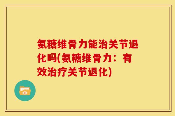 氨糖维骨力能治关节退化吗(氨糖维骨力：有效治疗关节退化)