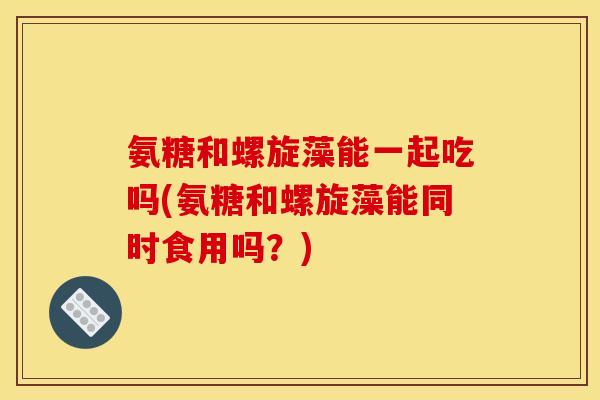 氨糖和螺旋藻能一起吃吗(氨糖和螺旋藻能同时食用吗？)