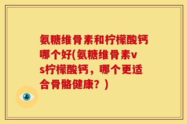 氨糖维骨素和柠檬酸钙哪个好(氨糖维骨素vs柠檬酸钙，哪个更适合骨骼健康？)