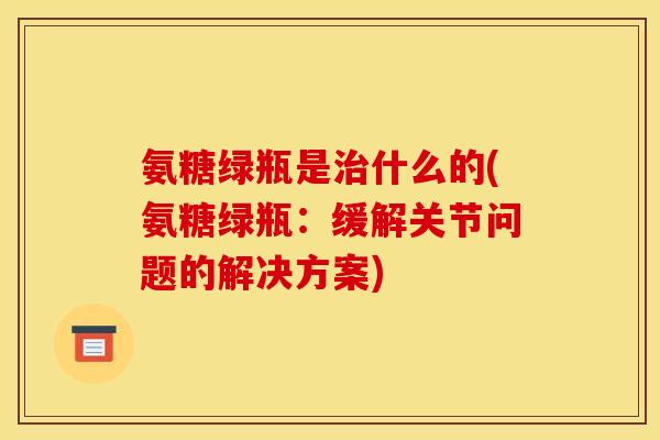 氨糖绿瓶是治什么的(氨糖绿瓶：缓解关节问题的解决方案)