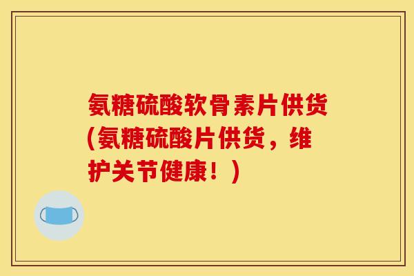 氨糖硫酸软骨素片供货(氨糖硫酸片供货，维护关节健康！)