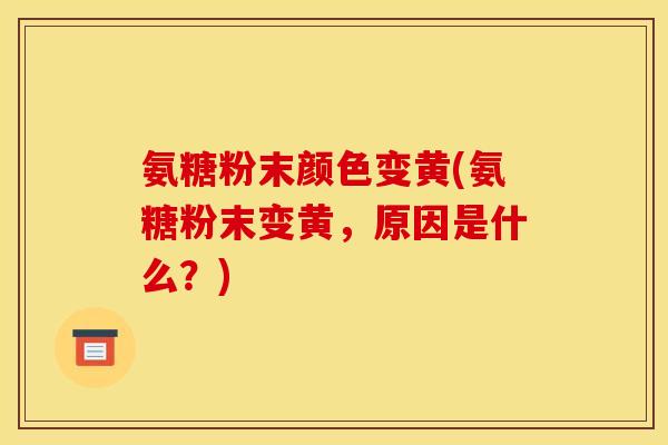 氨糖粉末颜色变黄(氨糖粉末变黄，原因是什么？)