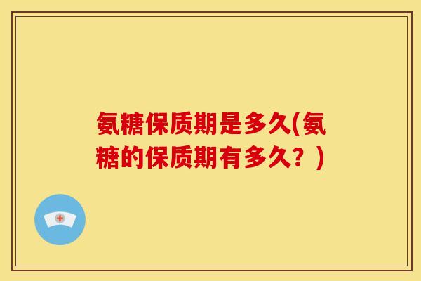 氨糖保质期是多久(氨糖的保质期有多久？)