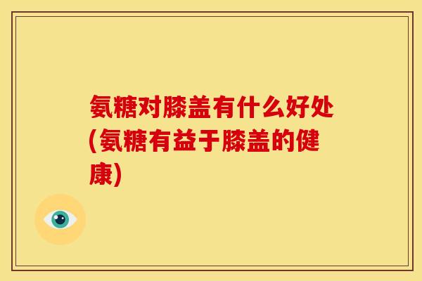 氨糖对膝盖有什么好处(氨糖有益于膝盖的健康)