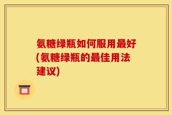 氨糖绿瓶如何服用最好(氨糖绿瓶的最佳用法建议)