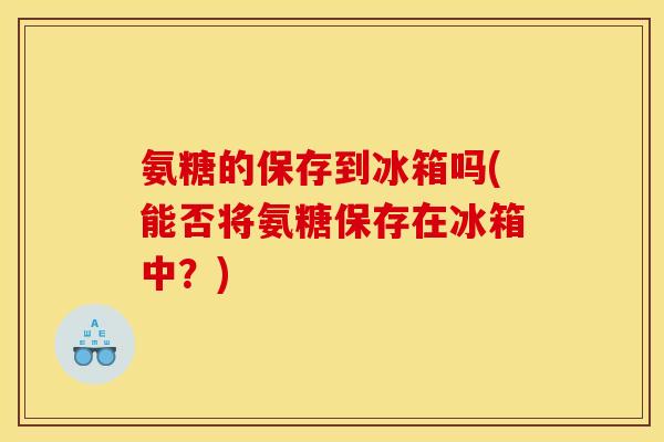 氨糖的保存到冰箱吗(能否将氨糖保存在冰箱中？)