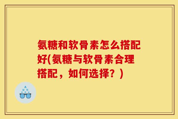 氨糖和软骨素怎么搭配好(氨糖与软骨素合理搭配，如何选择？)
