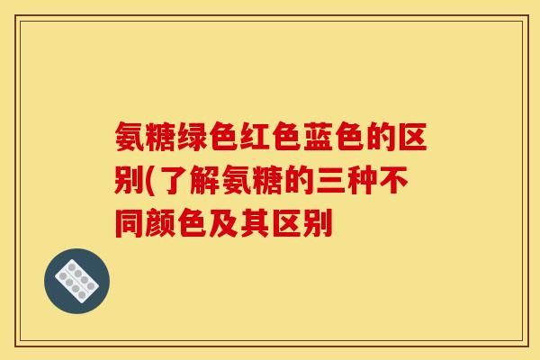 氨糖绿色红色蓝色的区别(了解氨糖的三种不同颜色及其区别