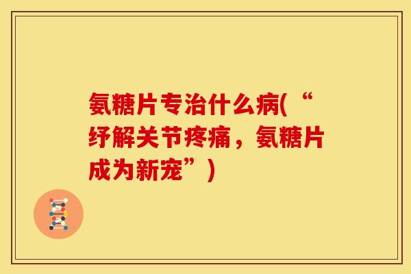 氨糖片专治什么病(“纾解关节疼痛，氨糖片成为新宠”)