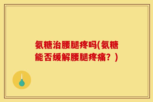 氨糖治腰腿疼吗(氨糖能否缓解腰腿疼痛？)