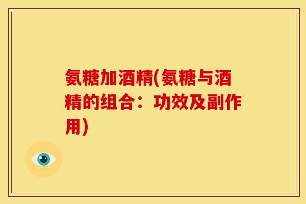 氨糖加酒精(氨糖与酒精的组合：功效及副作用)