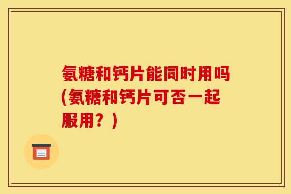 氨糖和钙片能同时用吗(氨糖和钙片可否一起服用？)