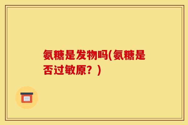 氨糖是发物吗(氨糖是否过敏原？)