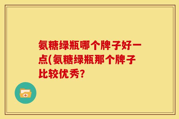 氨糖绿瓶哪个牌子好一点(氨糖绿瓶那个牌子比较优秀？