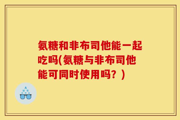 氨糖和非布司他能一起吃吗(氨糖与非布司他能可同时使用吗？)