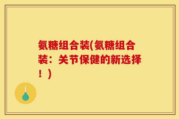 氨糖组合装(氨糖组合装：关节保健的新选择！)