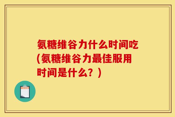 氨糖维谷力什么时间吃(氨糖维谷力最佳服用时间是什么？)