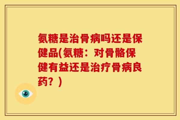 氨糖是治骨病吗还是保健品(氨糖：对骨骼保健有益还是治疗骨病良药？)