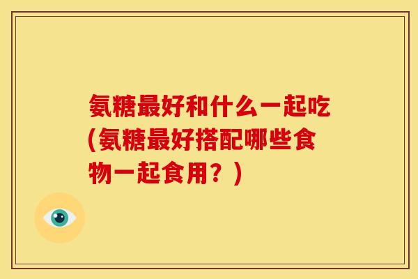氨糖最好和什么一起吃(氨糖最好搭配哪些食物一起食用？)
