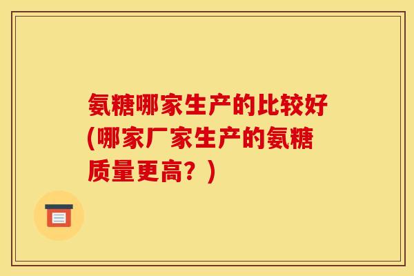 氨糖哪家生产的比较好(哪家厂家生产的氨糖质量更高？)