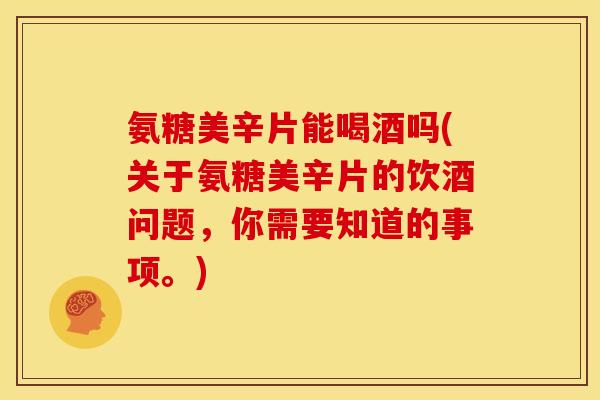 氨糖美辛片能喝酒吗(关于氨糖美辛片的饮酒问题，你需要知道的事项。)