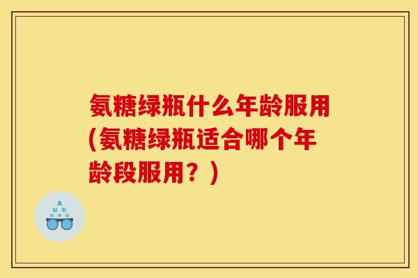 氨糖绿瓶什么年龄服用(氨糖绿瓶适合哪个年龄段服用？)