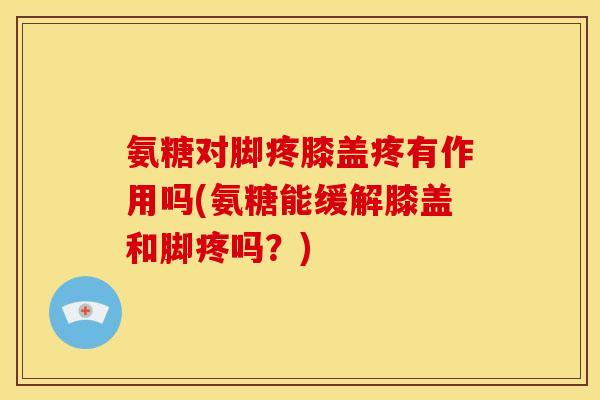 氨糖对脚疼膝盖疼有作用吗(氨糖能缓解膝盖和脚疼吗？)