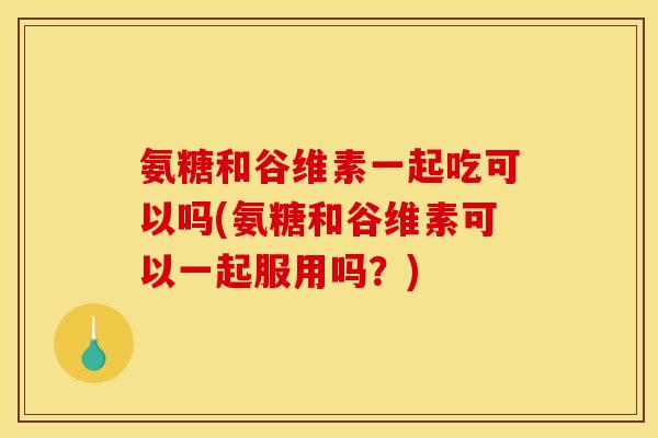 氨糖和谷维素一起吃可以吗(氨糖和谷维素可以一起服用吗？)
