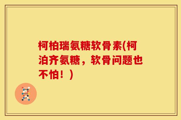 柯柏瑞氨糖软骨素(柯泊齐氨糖，软骨问题也不怕！)
