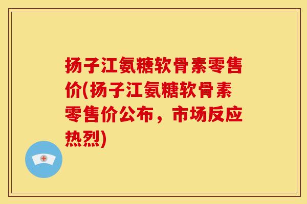 扬子江氨糖软骨素零售价(扬子江氨糖软骨素零售价公布，市场反应热烈)