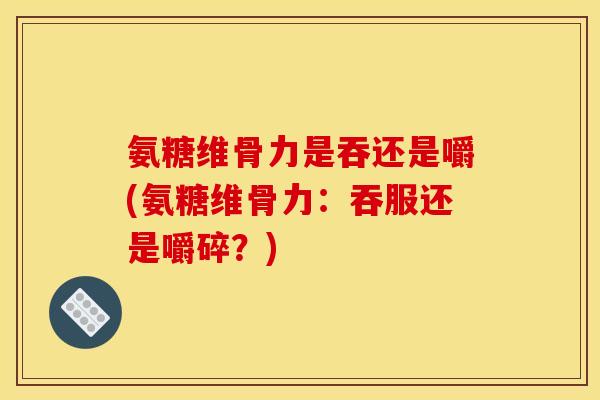 氨糖维骨力是吞还是嚼(氨糖维骨力：吞服还是嚼碎？)