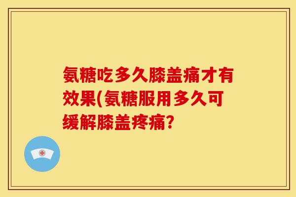 氨糖吃多久膝盖痛才有效果(氨糖服用多久可缓解膝盖疼痛？