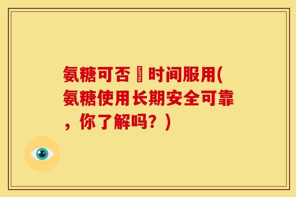 氨糖可否長时间服用(氨糖使用长期安全可靠，你了解吗？)