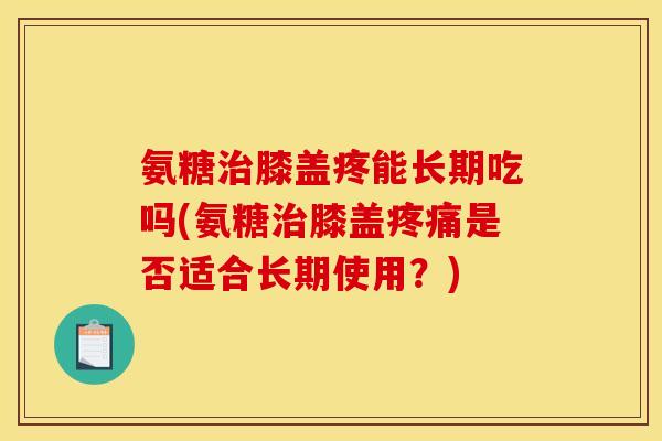 氨糖治膝盖疼能长期吃吗(氨糖治膝盖疼痛是否适合长期使用？)