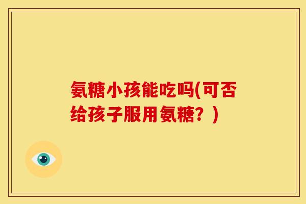 氨糖小孩能吃吗(可否给孩子服用氨糖？)