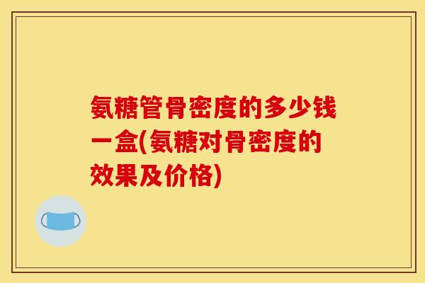 氨糖管骨密度的多少钱一盒(氨糖对骨密度的效果及价格)