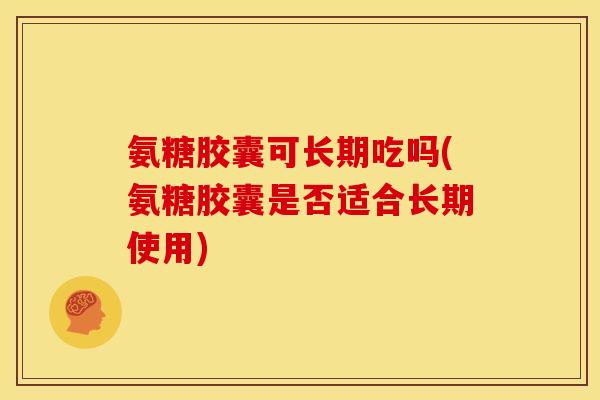 氨糖胶囊可长期吃吗(氨糖胶囊是否适合长期使用)