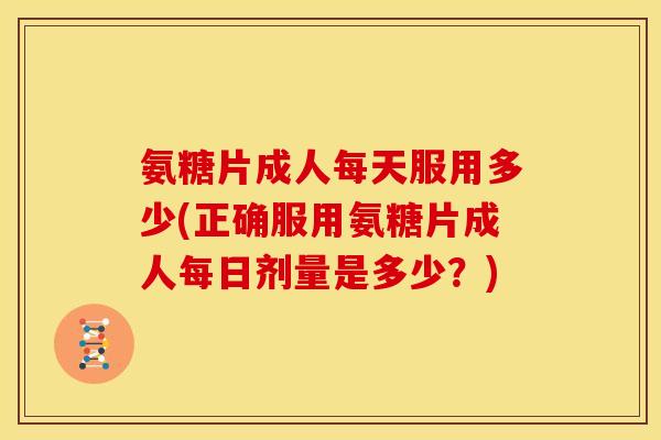 氨糖片成人每天服用多少(正确服用氨糖片成人每日剂量是多少？)