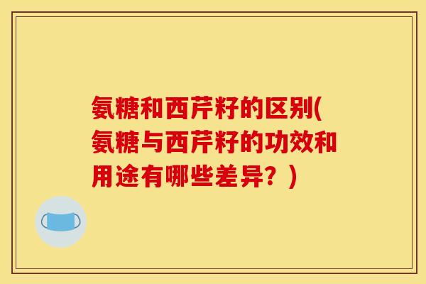 氨糖和西芹籽的区别(氨糖与西芹籽的功效和用途有哪些差异？)