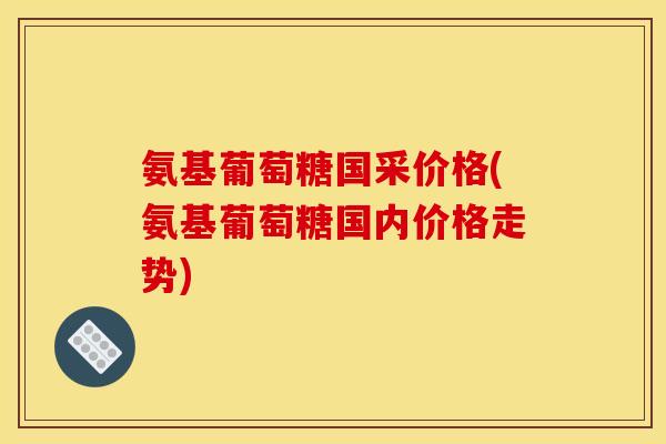 氨基葡萄糖国采价格(氨基葡萄糖国内价格走势)