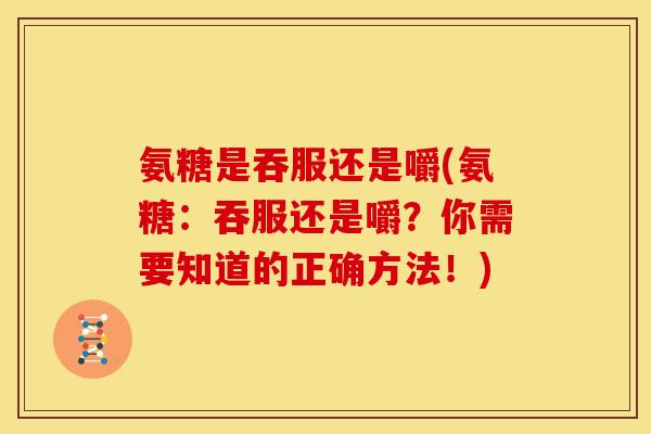 氨糖是吞服还是嚼(氨糖：吞服还是嚼？你需要知道的正确方法！)