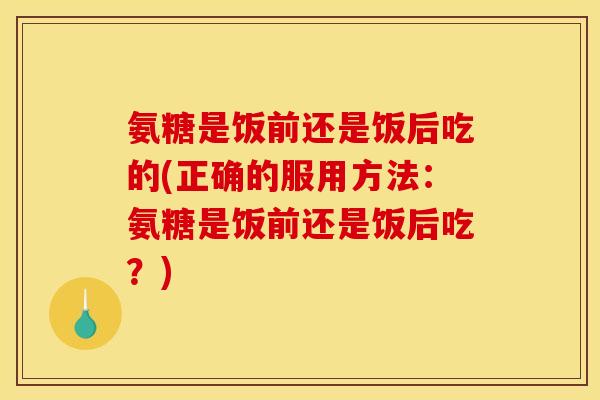 氨糖是饭前还是饭后吃的(正确的服用方法：氨糖是饭前还是饭后吃？)