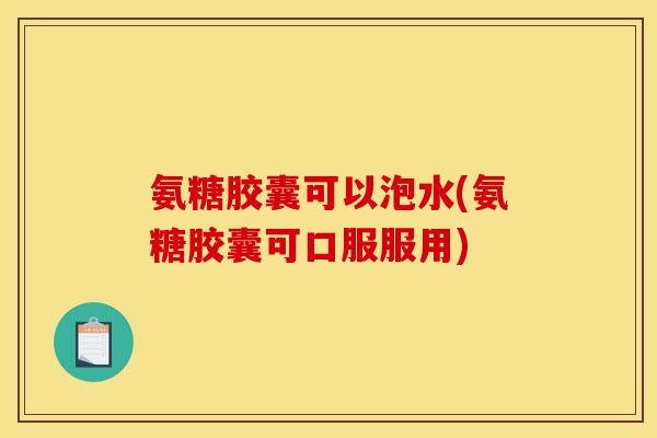 氨糖胶囊可以泡水(氨糖胶囊可口服服用)