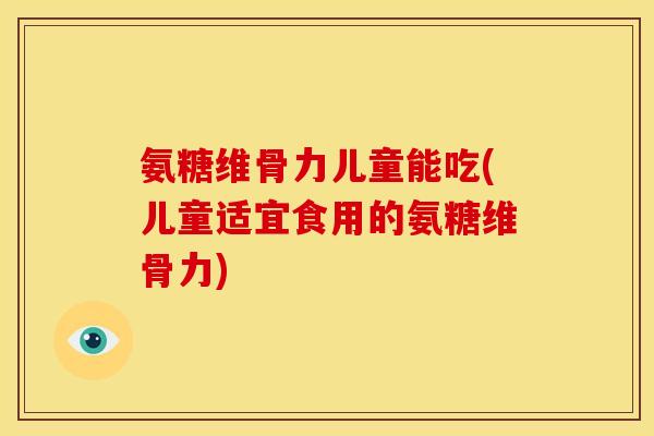 氨糖维骨力儿童能吃(儿童适宜食用的氨糖维骨力)
